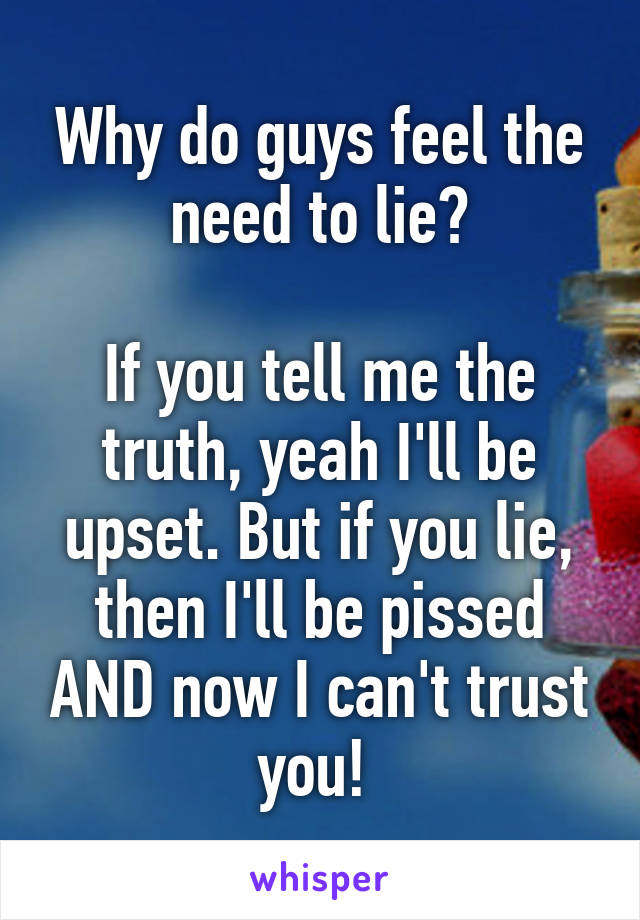 Why do guys feel the need to lie?

If you tell me the truth, yeah I'll be upset. But if you lie, then I'll be pissed AND now I can't trust you! 