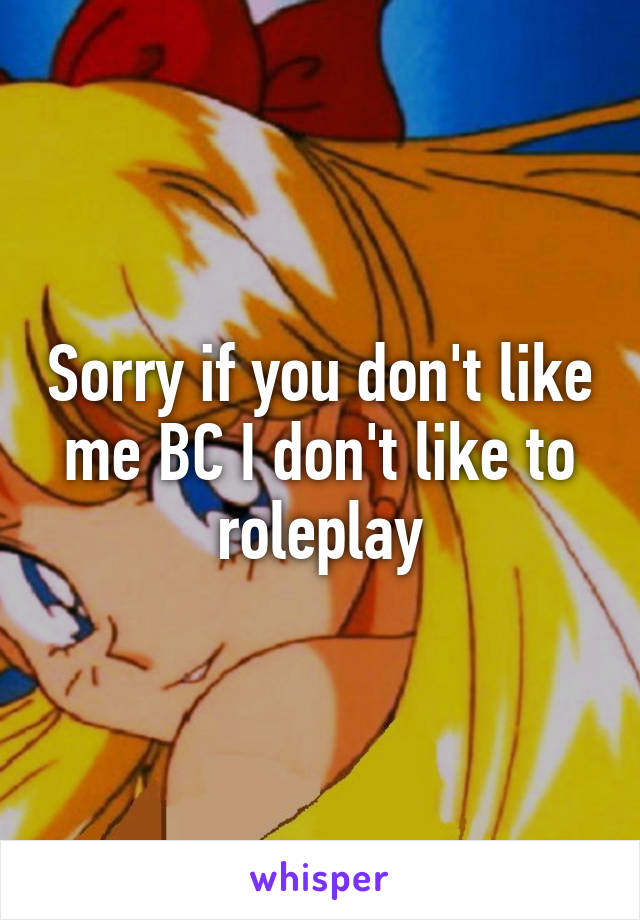 Sorry if you don't like me BC I don't like to roleplay