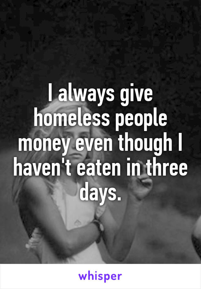 I always give homeless people money even though I haven't eaten in three days.