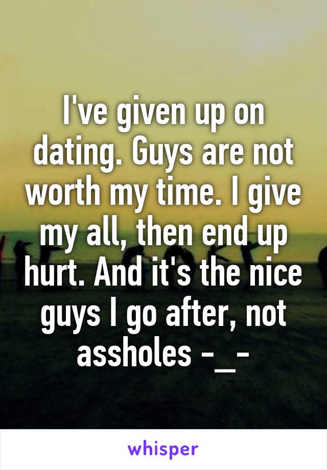 I've given up on dating. Guys are not worth my time. I give my all, then end up hurt. And it's the nice guys I go after, not assholes -_-