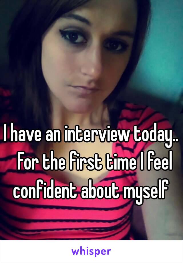 I have an interview today..  For the first time I feel confident about myself 