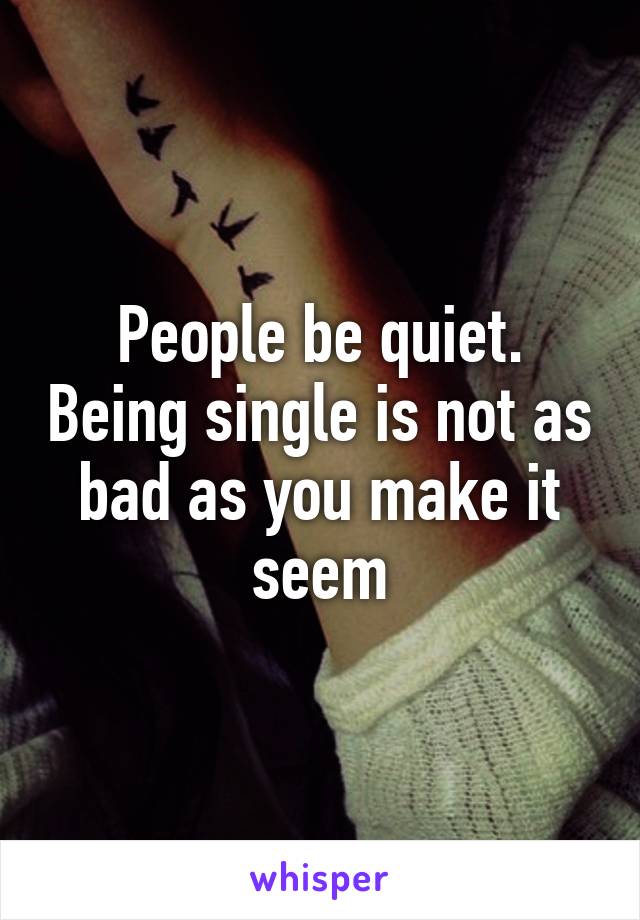 People be quiet. Being single is not as bad as you make it seem