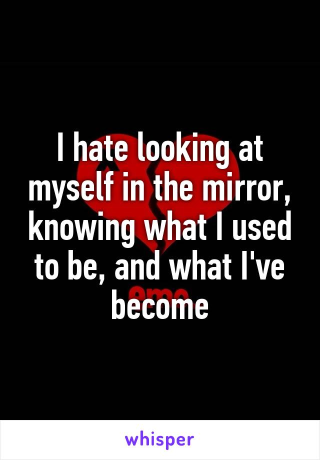 I hate looking at myself in the mirror, knowing what I used to be, and what I've become