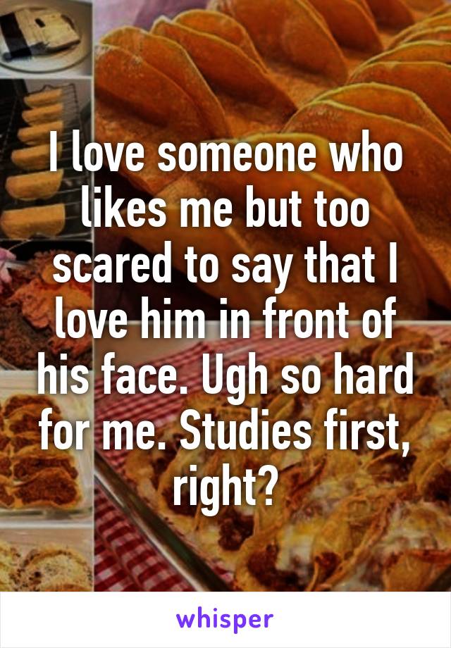 I love someone who likes me but too scared to say that I love him in front of his face. Ugh so hard for me. Studies first, right?