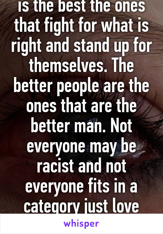 You know what race is the best the ones that fight for what is right and stand up for themselves. The better people are the ones that are the better man. Not everyone may be racist and not everyone fits in a category just love people for who they are!