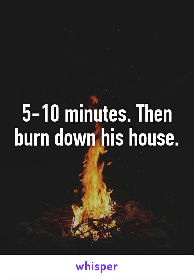 5-10 minutes. Then burn down his house. 