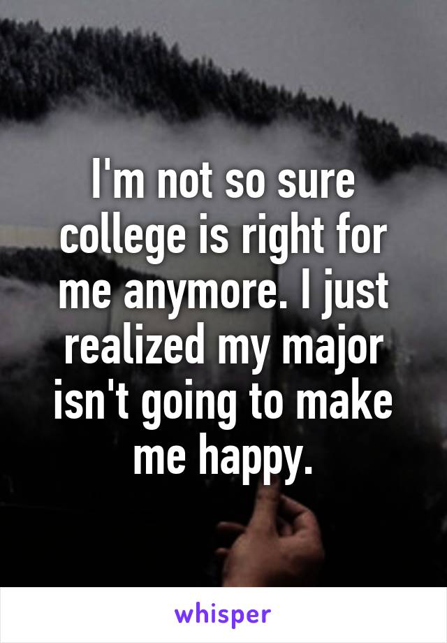 I'm not so sure college is right for me anymore. I just realized my major isn't going to make me happy.