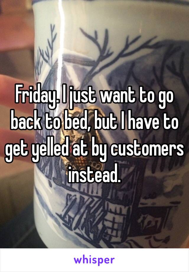 Friday. I just want to go back to bed, but I have to get yelled at by customers instead.
