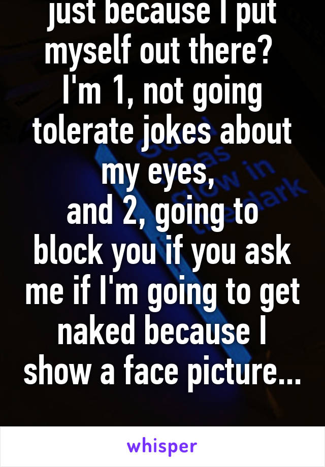 just because I put myself out there? 
I'm 1, not going tolerate jokes about my eyes, 
and 2, going to block you if you ask me if I'm going to get naked because I show a face picture... 
it's pathetic 