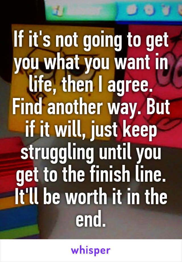 If it's not going to get you what you want in life, then I agree. Find another way. But if it will, just keep struggling until you get to the finish line. It'll be worth it in the end.