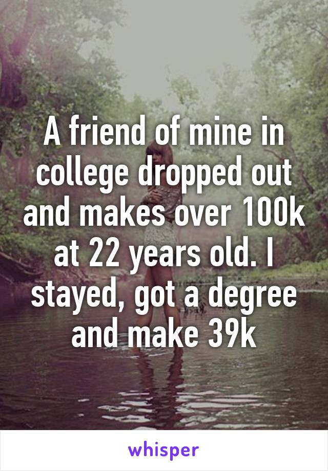 A friend of mine in college dropped out and makes over 100k at 22 years old. I stayed, got a degree and make 39k