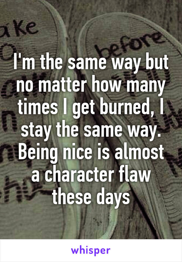 I'm the same way but no matter how many times I get burned, I stay the same way. Being nice is almost a character flaw these days