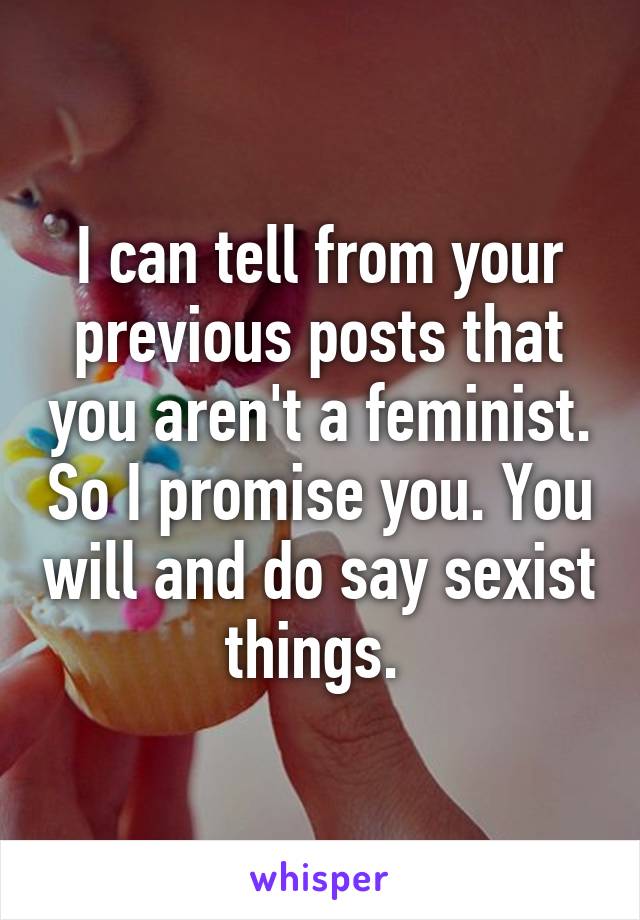 I can tell from your previous posts that you aren't a feminist. So I promise you. You will and do say sexist things. 