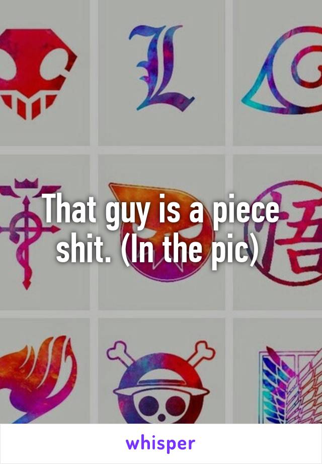 That guy is a piece shit. (In the pic) 