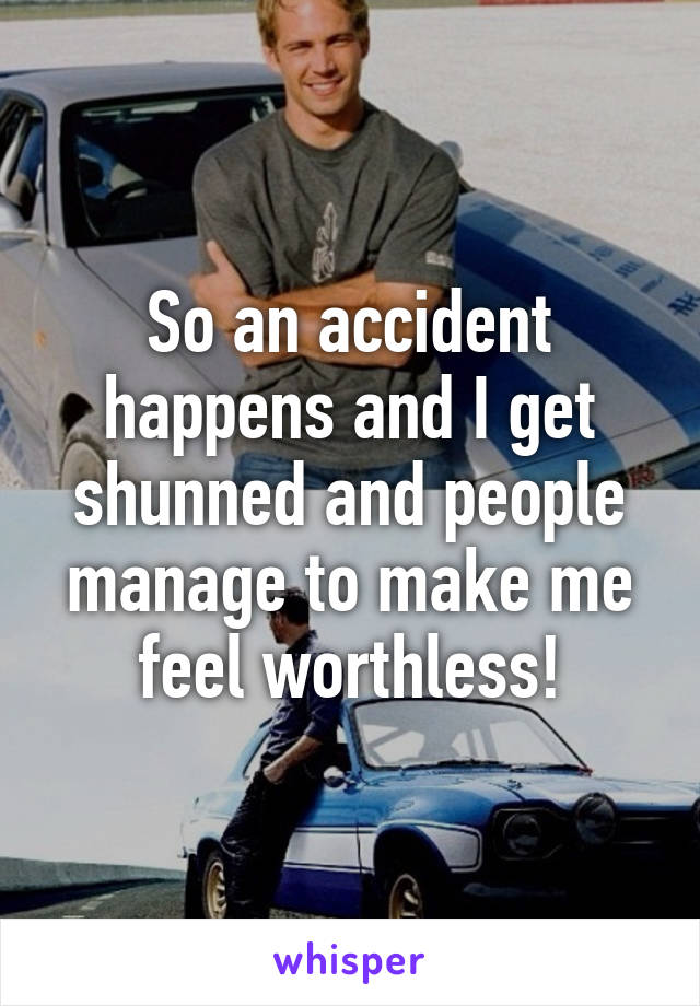 So an accident happens and I get shunned and people manage to make me feel worthless!