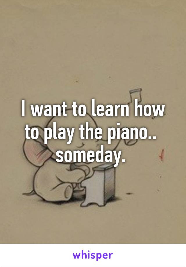 I want to learn how to play the piano..  someday. 