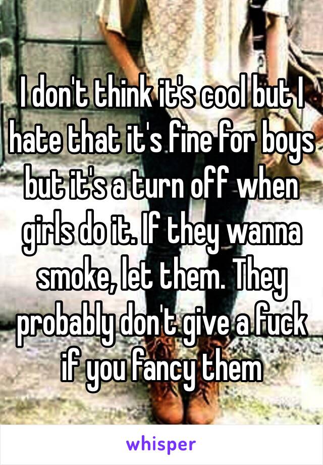 I don't think it's cool but I hate that it's fine for boys but it's a turn off when girls do it. If they wanna smoke, let them. They probably don't give a fuck if you fancy them 