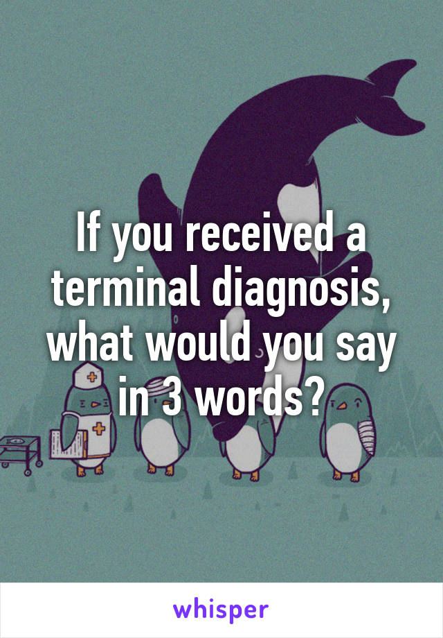 If you received a terminal diagnosis, what would you say in 3 words?