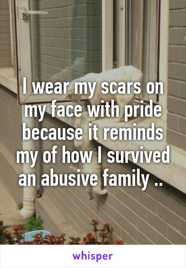 I wear my scars on my face with pride because it reminds my of how I survived an abusive family .. 