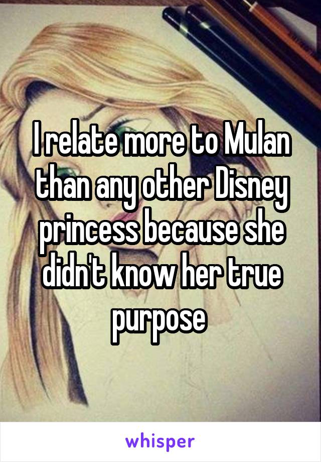 I relate more to Mulan than any other Disney princess because she didn't know her true purpose 