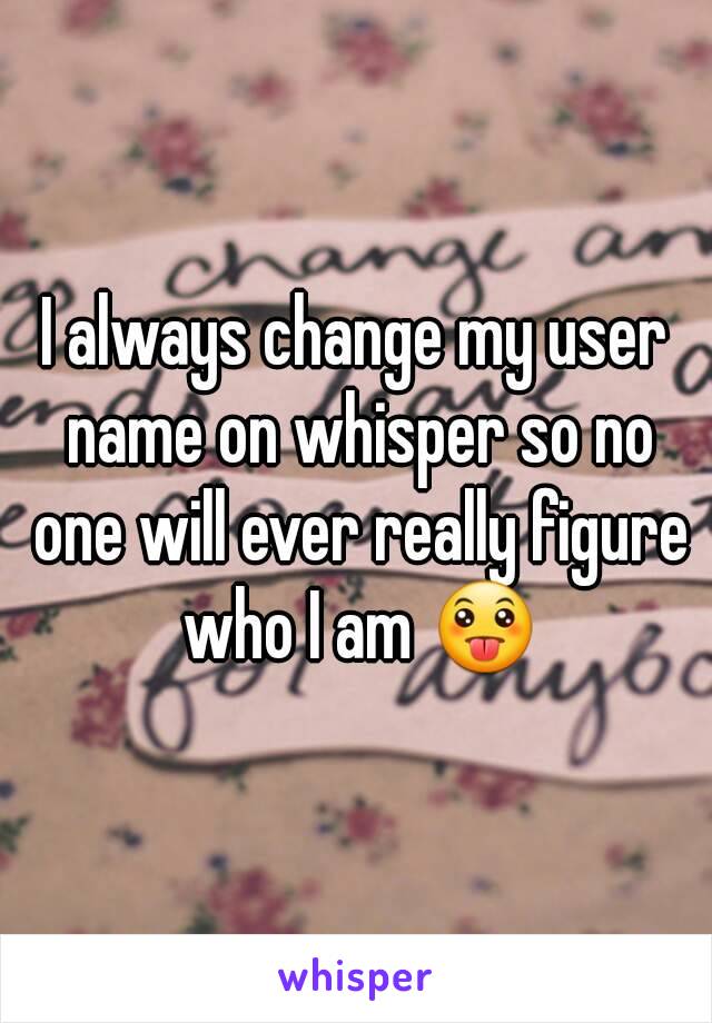 I always change my user name on whisper so no one will ever really figure who I am 😛