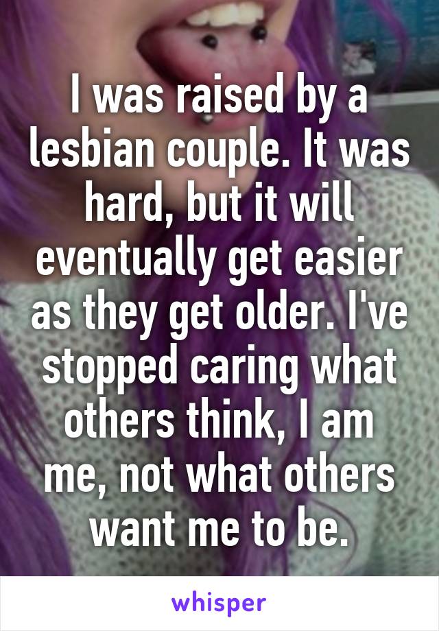 I was raised by a lesbian couple. It was hard, but it will eventually get easier as they get older. I've stopped caring what others think, I am me, not what others want me to be.