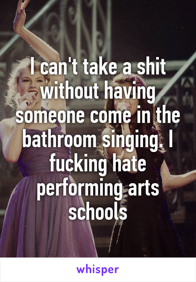 I can't take a shit without having someone come in the bathroom singing. I fucking hate performing arts schools