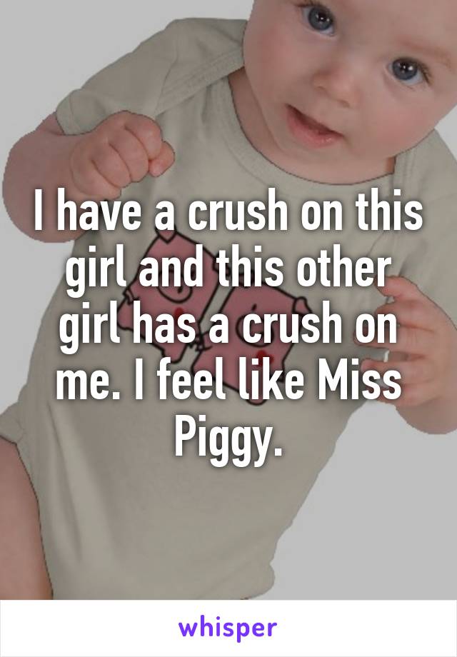 I have a crush on this girl and this other girl has a crush on me. I feel like Miss Piggy.