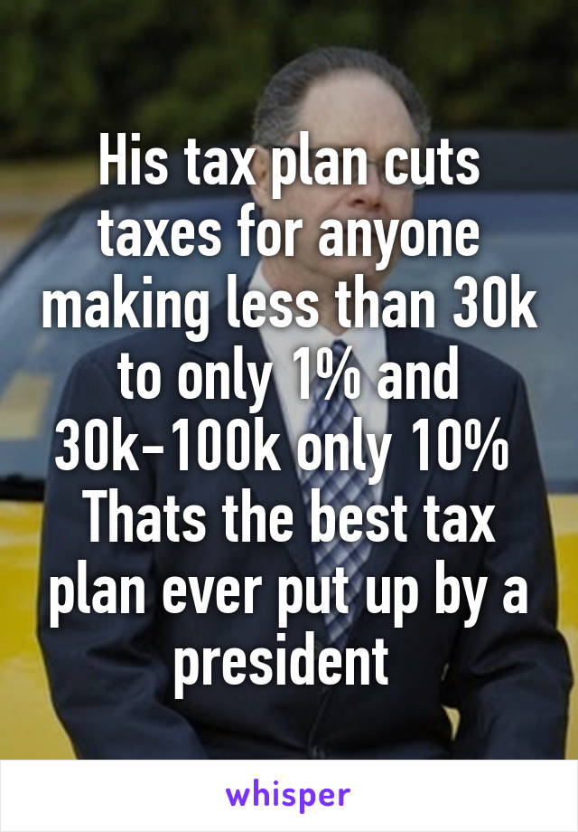 His tax plan cuts taxes for anyone making less than 30k to only 1% and 30k-100k only 10% 
Thats the best tax plan ever put up by a president 