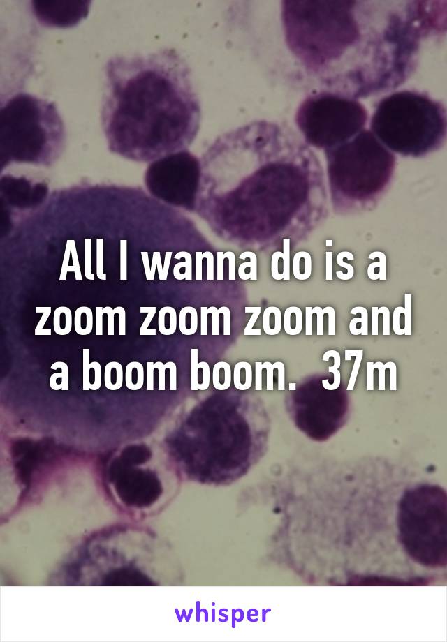 All I wanna do is a zoom zoom zoom and a boom boom.  37m