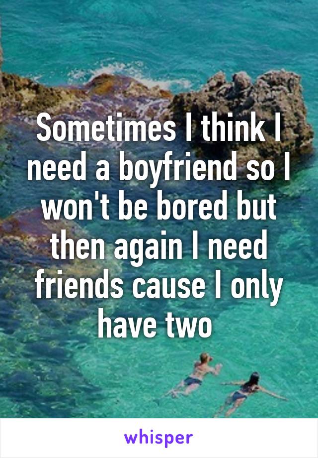 Sometimes I think I need a boyfriend so I won't be bored but then again I need friends cause I only have two 