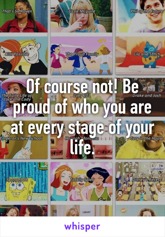 Of course not! Be proud of who you are at every stage of your life.