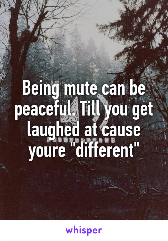 Being mute can be peaceful. Till you get laughed at cause youre "different"