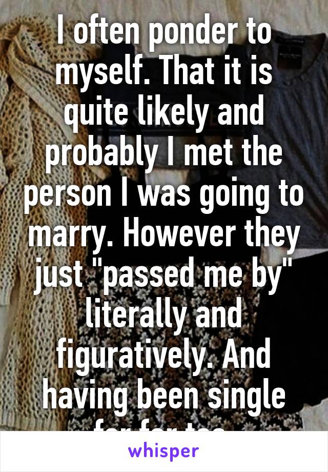 I often ponder to myself. That it is quite likely and probably I met the person I was going to marry. However they just "passed me by" literally and figuratively. And having been single for far too.