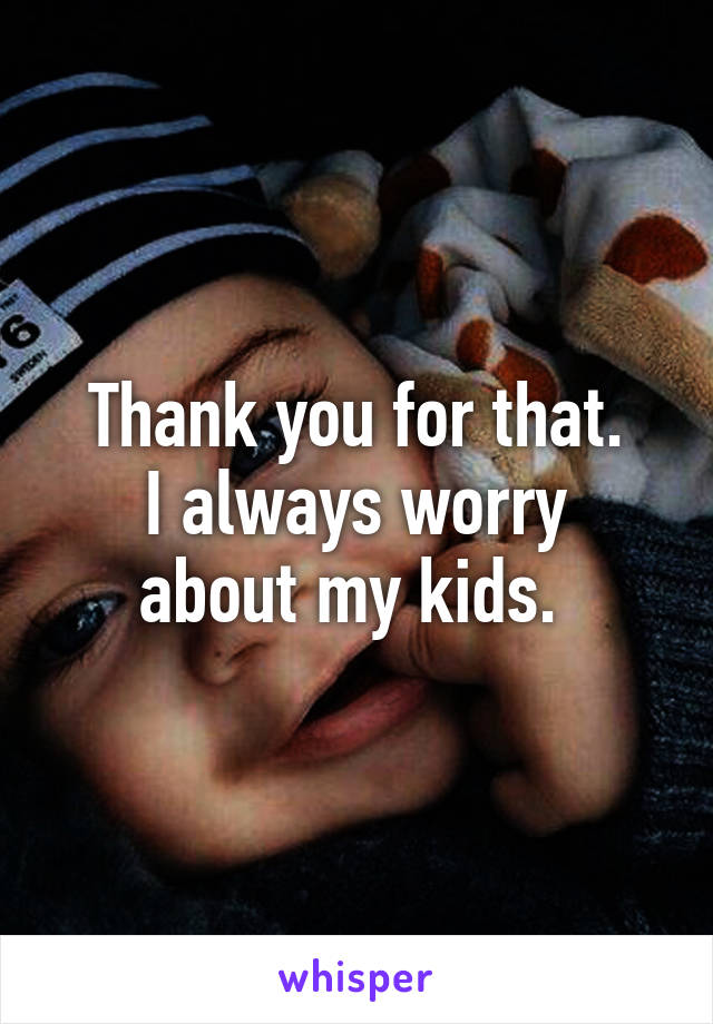 Thank you for that.
I always worry about my kids. 