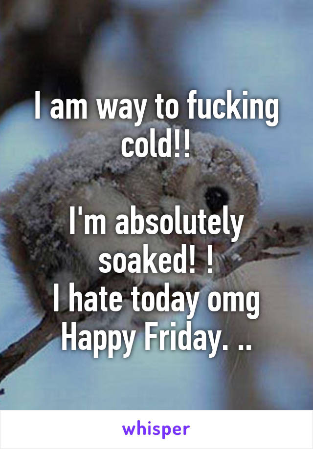 I am way to fucking cold!!

I'm absolutely soaked! !
I hate today omg
Happy Friday. ..