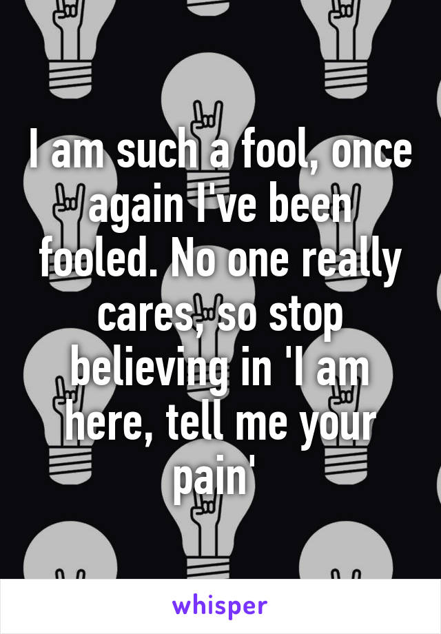 I am such a fool, once again I've been fooled. No one really cares, so stop believing in 'I am here, tell me your pain' 