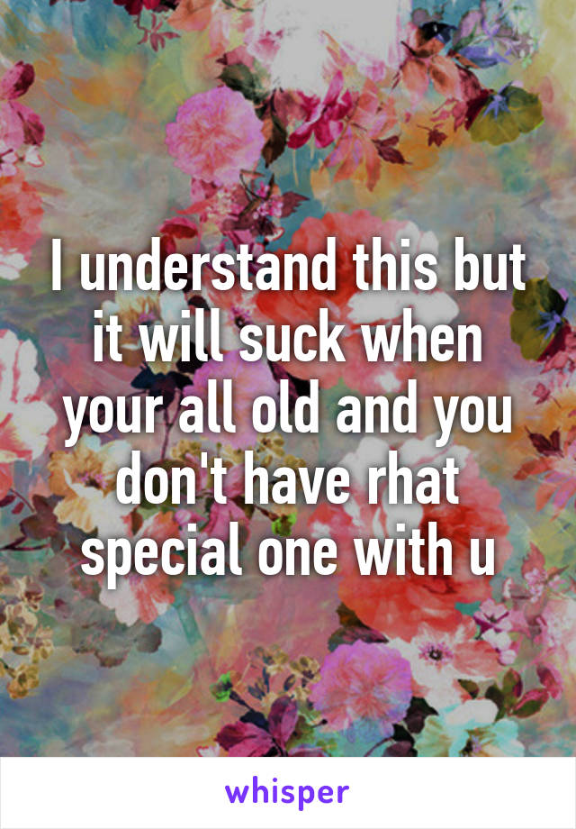 I understand this but it will suck when your all old and you don't have rhat special one with u