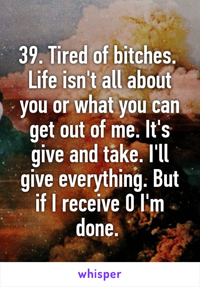 39. Tired of bitches. 
Life isn't all about you or what you can get out of me. It's give and take. I'll give everything. But if I receive 0 I'm done. 