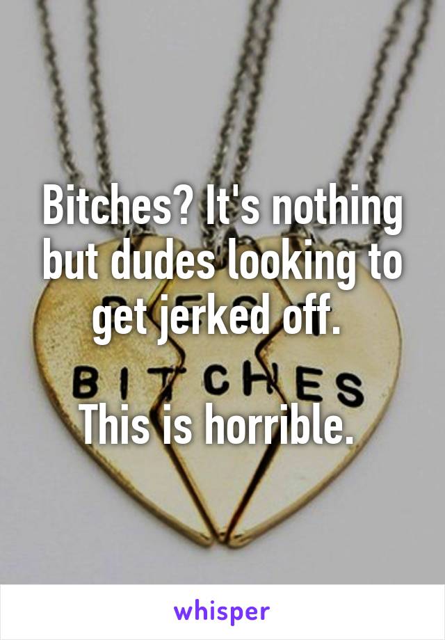 Bitches? It's nothing but dudes looking to get jerked off. 

This is horrible. 