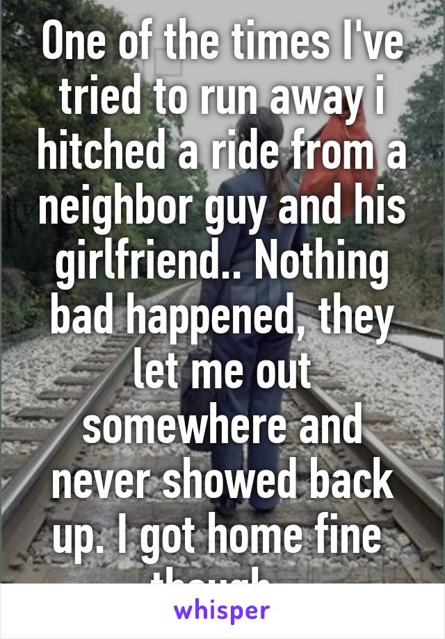 One of the times I've tried to run away i hitched a ride from a neighbor guy and his girlfriend.. Nothing bad happened, they let me out somewhere and never showed back up. I got home fine  though. 