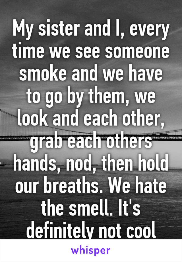 My sister and I, every time we see someone smoke and we have to go by them, we look and each other, grab each others hands, nod, then hold our breaths. We hate the smell. It's definitely not cool