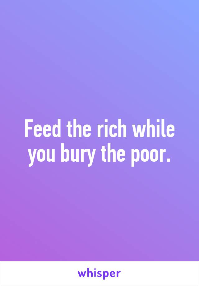 Feed the rich while you bury the poor.