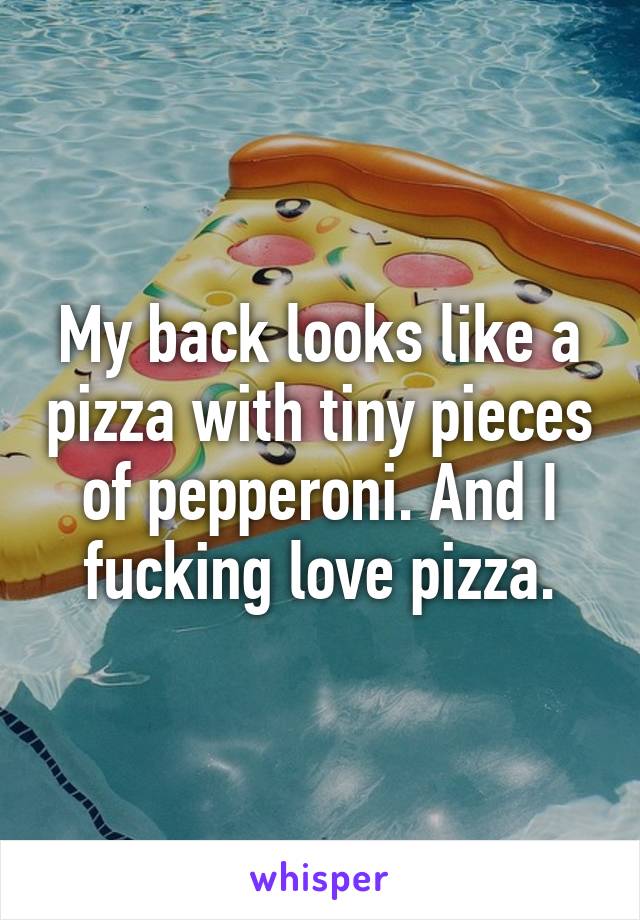 My back looks like a pizza with tiny pieces of pepperoni. And I fucking love pizza.