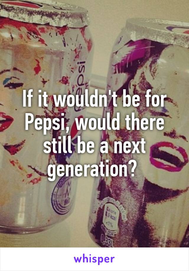 If it wouldn't be for Pepsi, would there still be a next generation? 