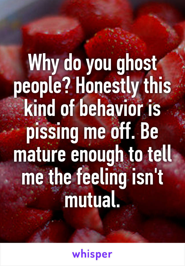 Why do you ghost people? Honestly this kind of behavior is pissing me off. Be mature enough to tell me the feeling isn't mutual.