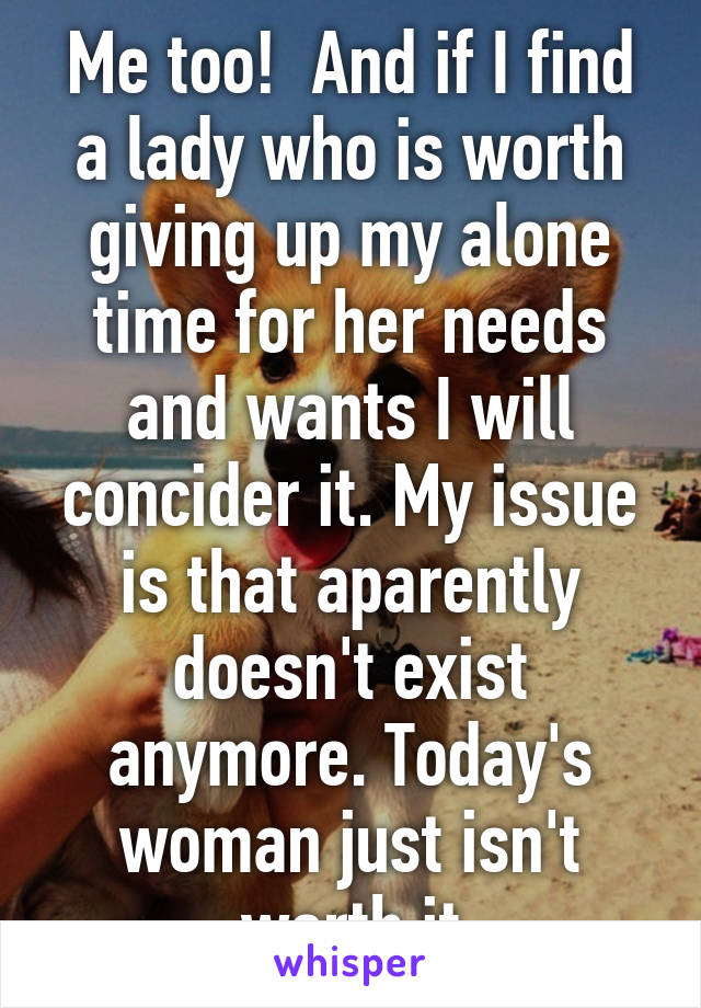 Me too!  And if I find a lady who is worth giving up my alone time for her needs and wants I will concider it. My issue is that aparently doesn't exist anymore. Today's woman just isn't worth it