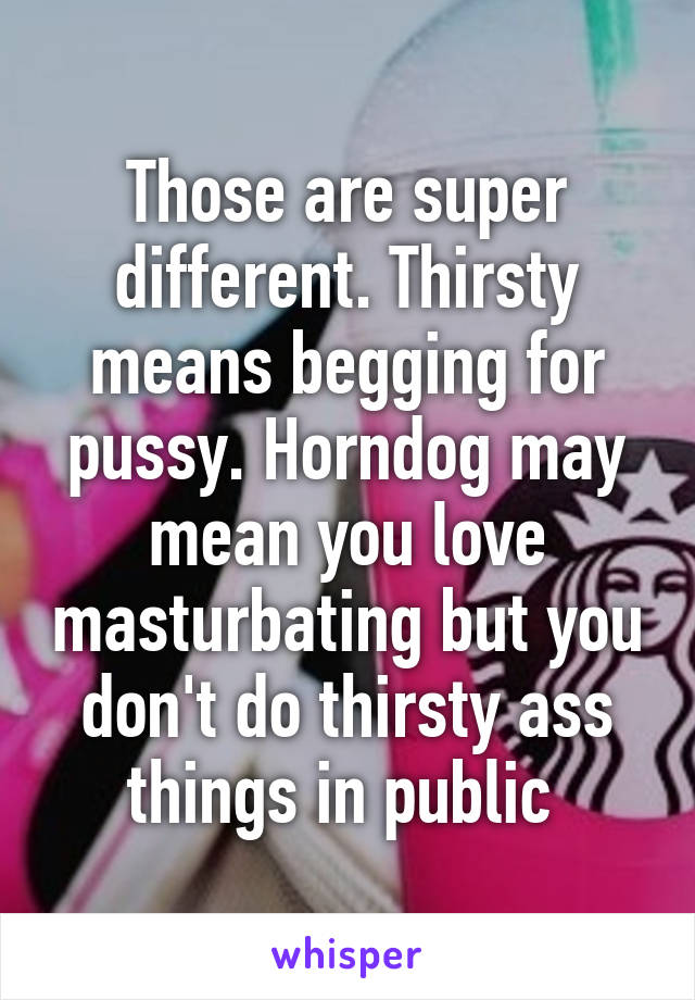 Those are super different. Thirsty means begging for pussy. Horndog may mean you love masturbating but you don't do thirsty ass things in public 