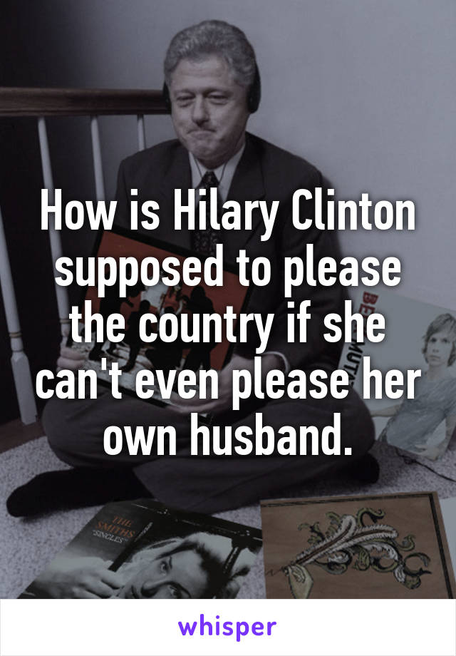 How is Hilary Clinton supposed to please the country if she can't even please her own husband.