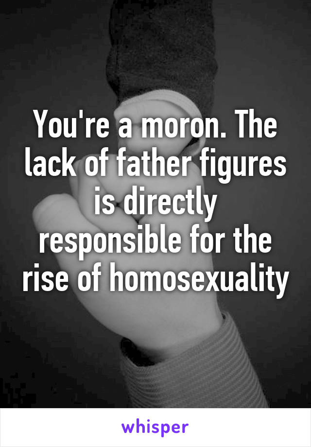 You're a moron. The lack of father figures is directly responsible for the rise of homosexuality 